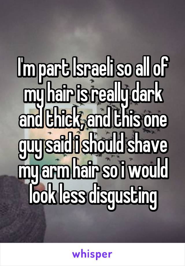 I'm part Israeli so all of my hair is really dark and thick, and this one guy said i should shave my arm hair so i would look less disgusting