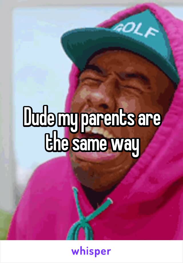 Dude my parents are the same way