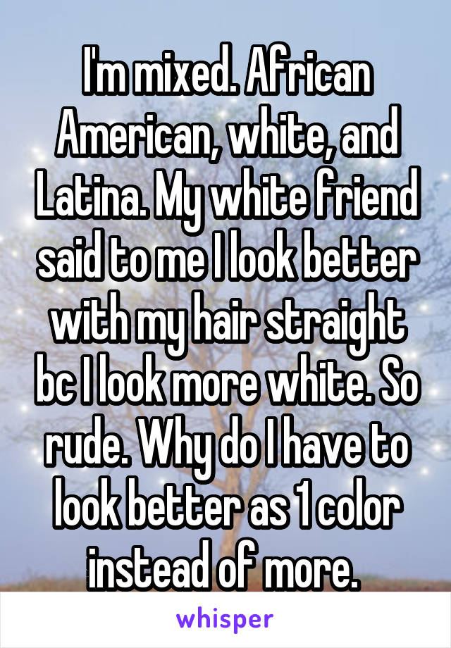 I'm mixed. African American, white, and Latina. My white friend said to me I look better with my hair straight bc I look more white. So rude. Why do I have to look better as 1 color instead of more. 