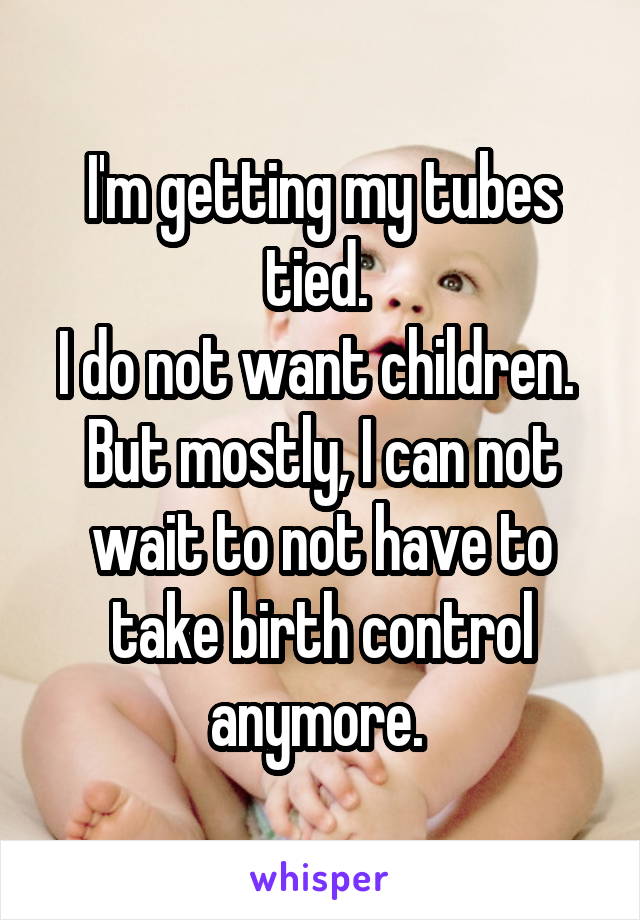 I'm getting my tubes tied. 
I do not want children. 
But mostly, I can not wait to not have to take birth control anymore. 