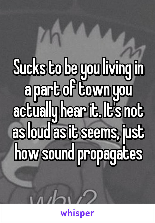 Sucks to be you living in a part of town you actually hear it. It's not as loud as it seems, just how sound propagates