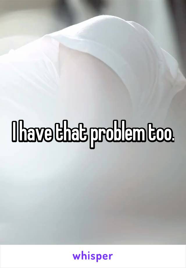 I have that problem too.