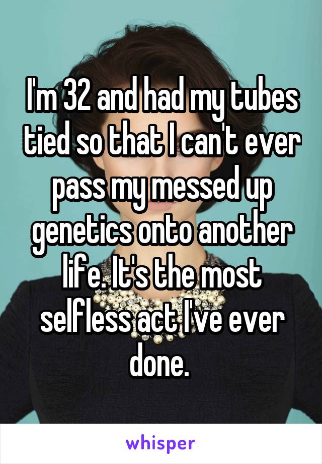 I'm 32 and had my tubes tied so that I can't ever pass my messed up genetics onto another life. It's the most selfless act I've ever done. 