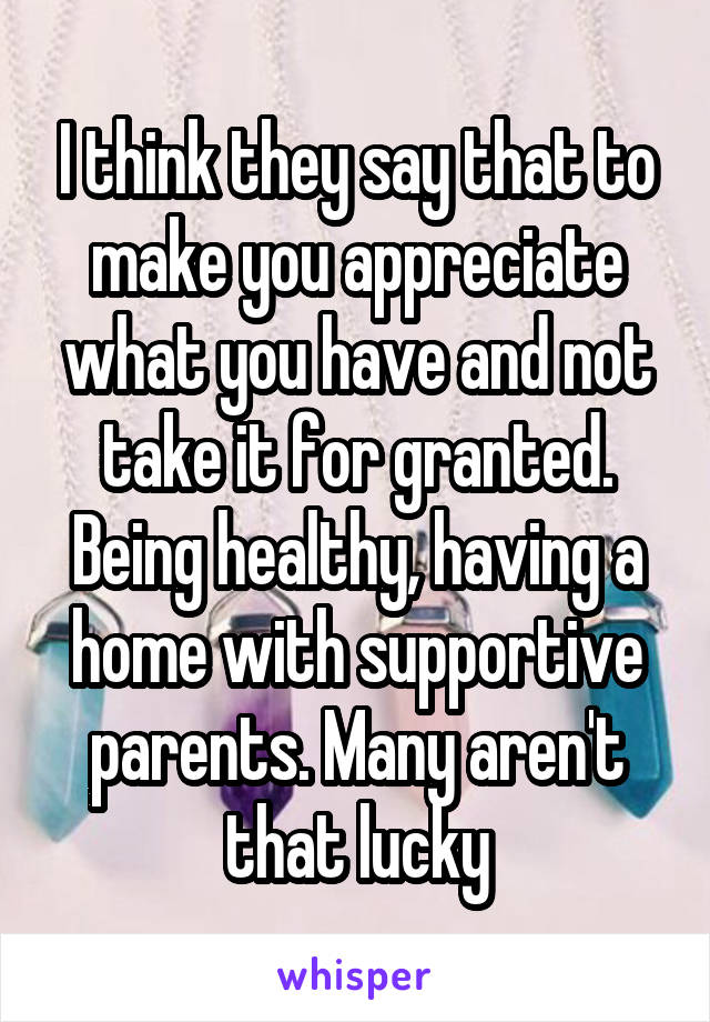 I think they say that to make you appreciate what you have and not take it for granted. Being healthy, having a home with supportive parents. Many aren't that lucky