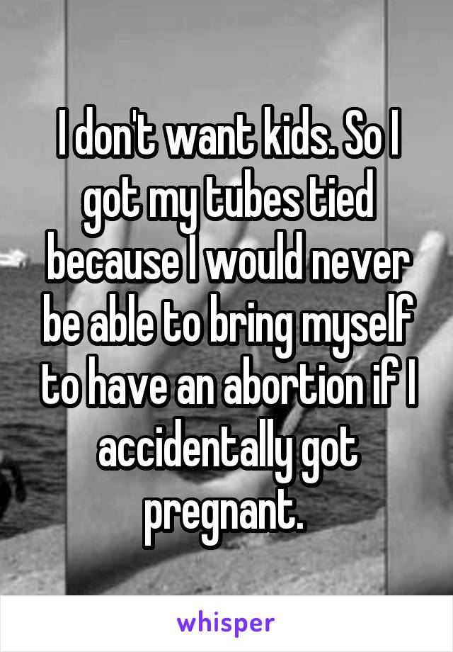 I don't want kids. So I got my tubes tied because I would never be able to bring myself to have an abortion if I accidentally got pregnant. 