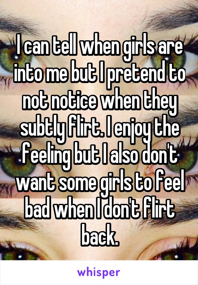 I can tell when girls are into me but I pretend to not notice when they subtly flirt. I enjoy the feeling but I also don't want some girls to feel bad when I don't flirt back.