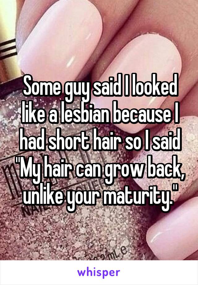 Some guy said I looked like a lesbian because I had short hair so I said "My hair can grow back, unlike your maturity."