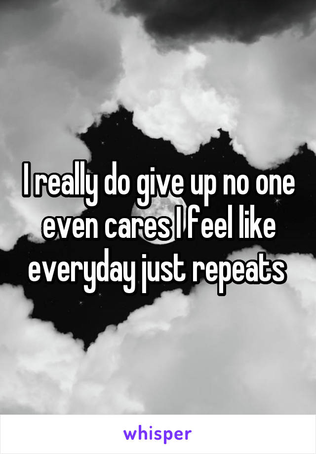 I really do give up no one even cares I feel like everyday just repeats 