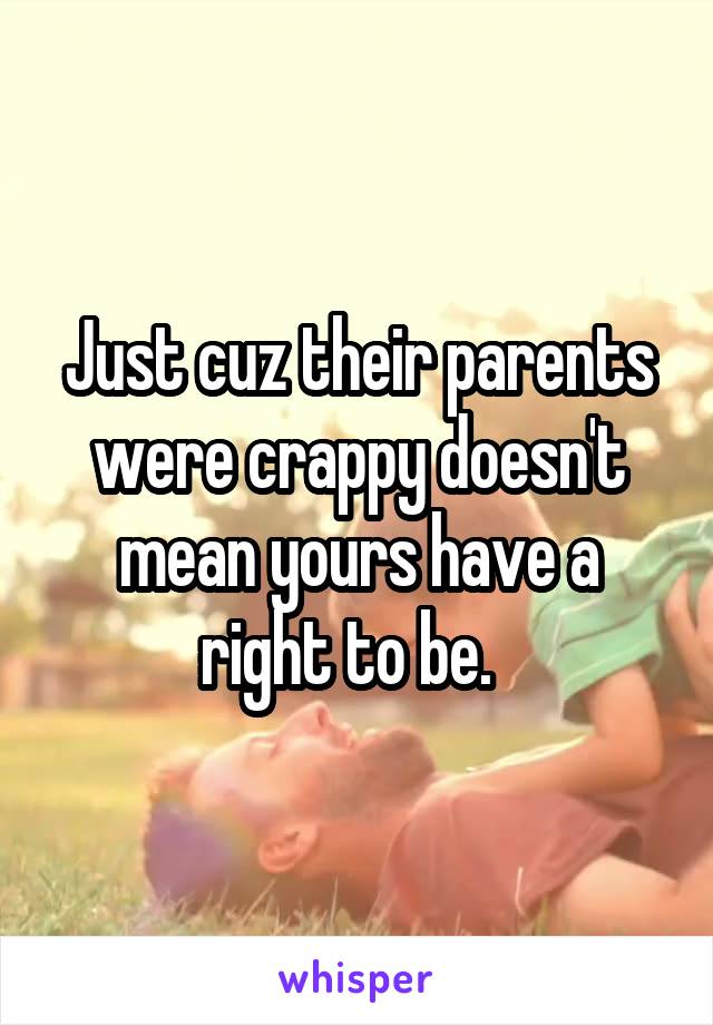 Just cuz their parents were crappy doesn't mean yours have a right to be.  