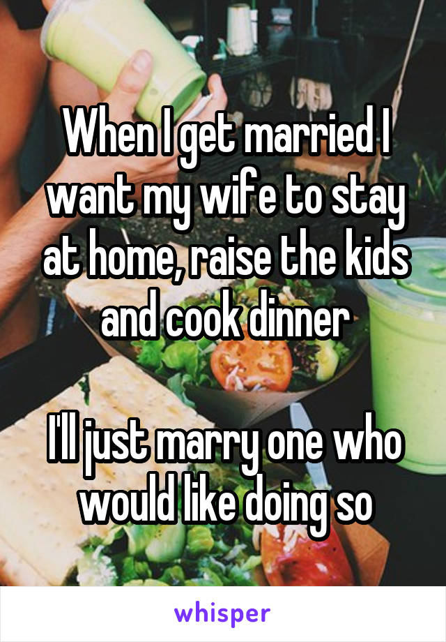 When I get married I want my wife to stay at home, raise the kids and cook dinner

I'll just marry one who would like doing so