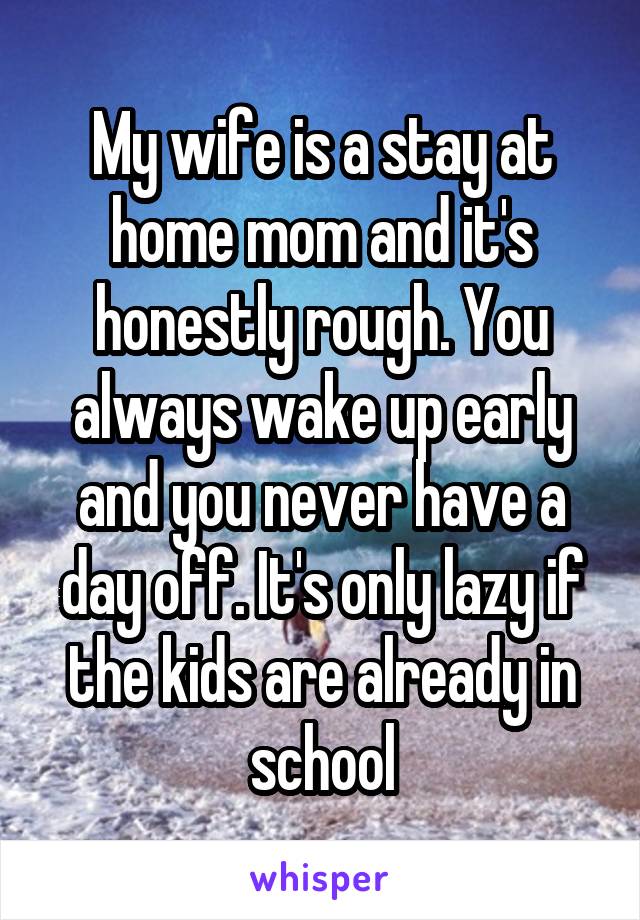 My wife is a stay at home mom and it's honestly rough. You always wake up early and you never have a day off. It's only lazy if the kids are already in school