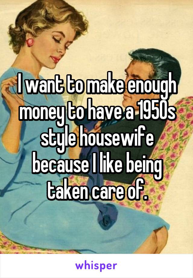 I want to make enough money to have a 1950s style housewife because I like being taken care of.