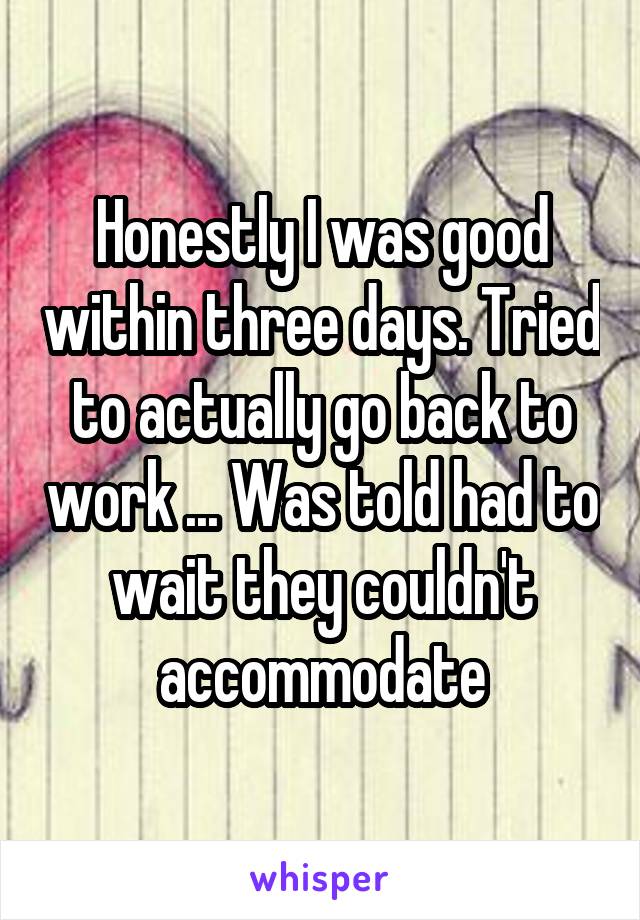 Honestly I was good within three days. Tried to actually go back to work ... Was told had to wait they couldn't accommodate