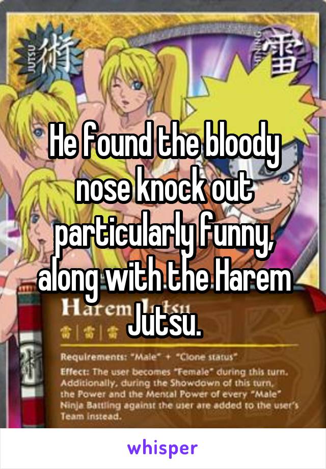 He found the bloody nose knock out particularly funny, along with the Harem Jutsu.