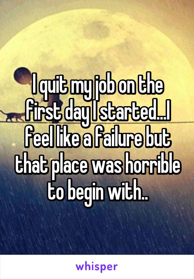 I quit my job on the first day I started...I feel like a failure but that place was horrible to begin with..