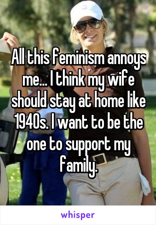 All this feminism annoys me... I think my wife should stay at home like 1940s. I want to be the one to support my family.