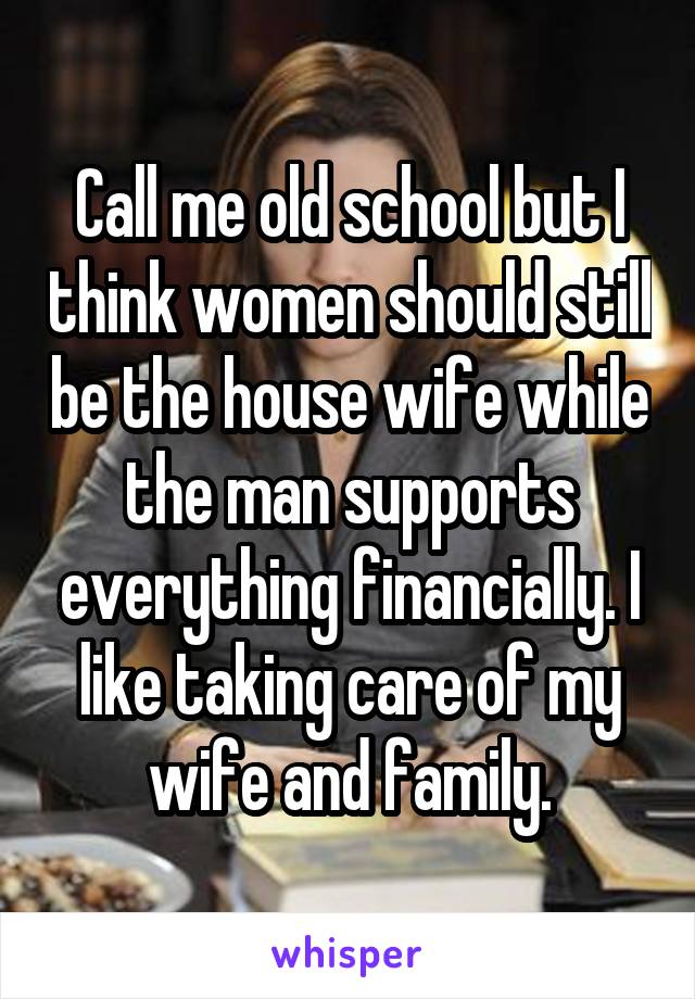 Call me old school but I think women should still be the house wife while the man supports everything financially. I like taking care of my wife and family.