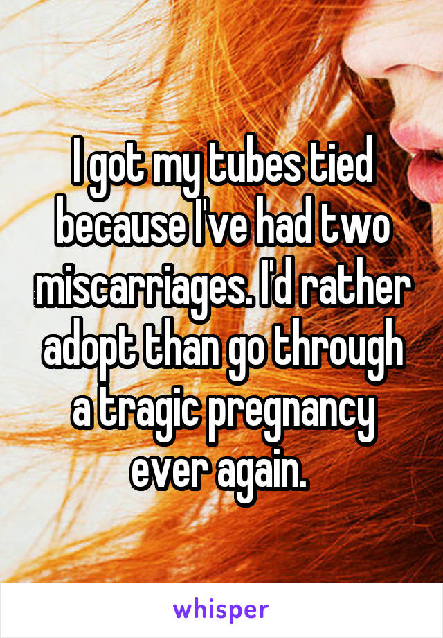 I got my tubes tied because I've had two miscarriages. I'd rather adopt than go through a tragic pregnancy ever again. 
