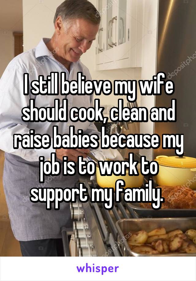 I still believe my wife should cook, clean and raise babies because my job is to work to support my family. 