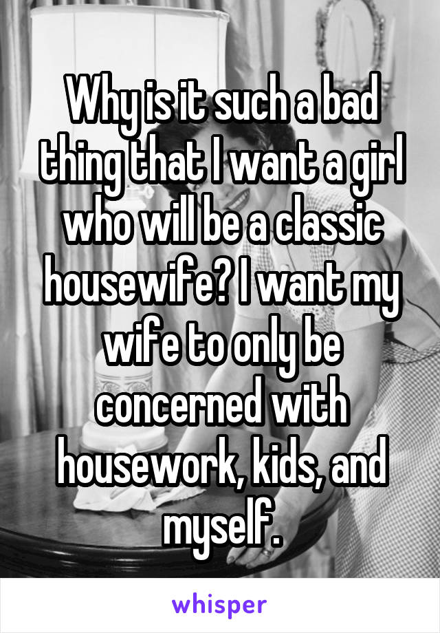 Why is it such a bad thing that I want a girl who will be a classic housewife? I want my wife to only be concerned with housework, kids, and myself.