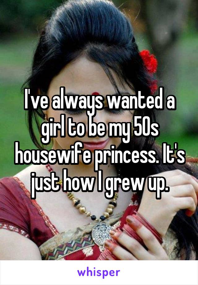 I've always wanted a girl to be my 50s housewife princess. It's just how I grew up.