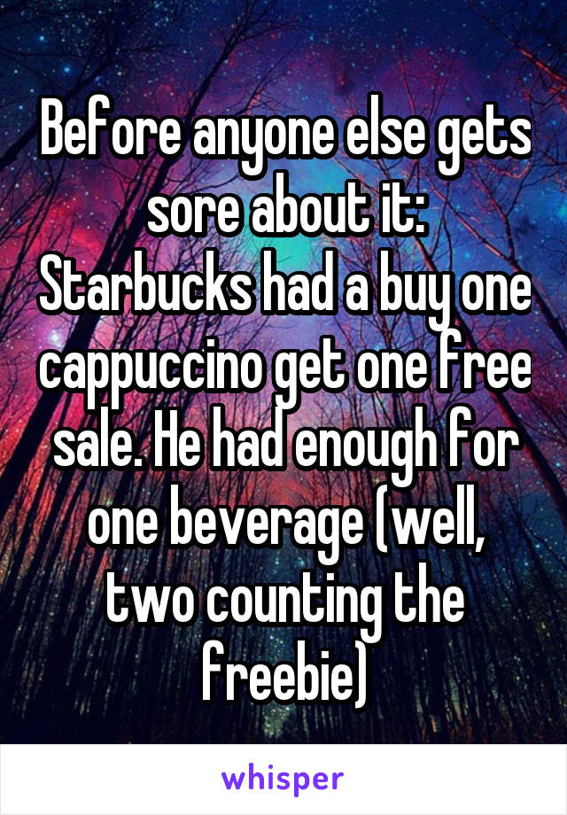 Before anyone else gets sore about it: Starbucks had a buy one cappuccino get one free sale. He had enough for one beverage (well, two counting the freebie)