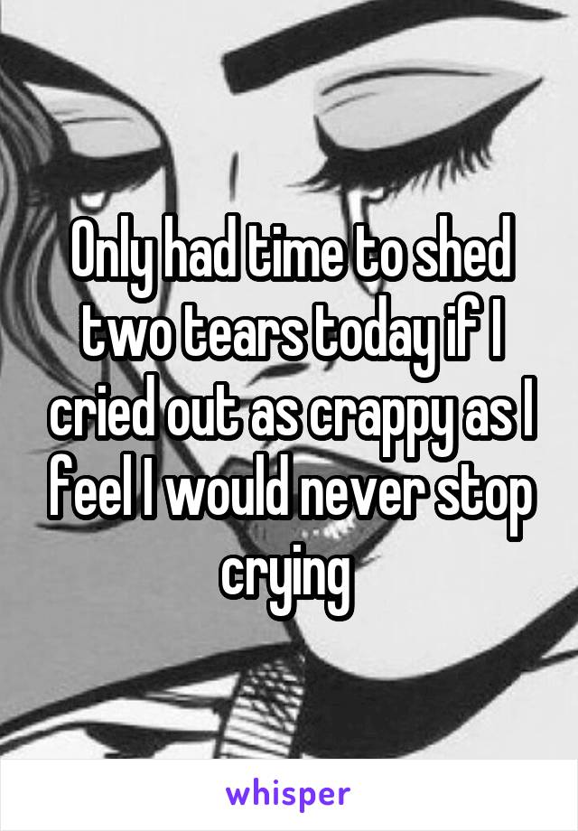 Only had time to shed two tears today if I cried out as crappy as I feel I would never stop crying 