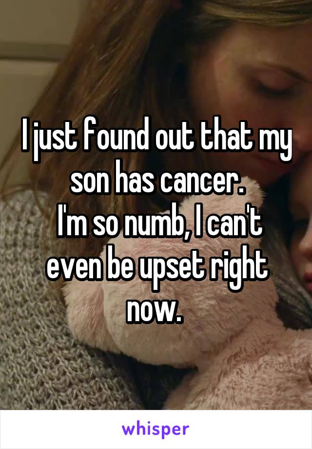 I just found out that my son has cancer.
 I'm so numb, I can't even be upset right now. 