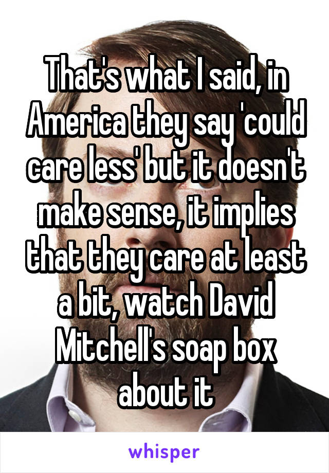 That's what I said, in America they say 'could care less' but it doesn't make sense, it implies that they care at least a bit, watch David Mitchell's soap box about it