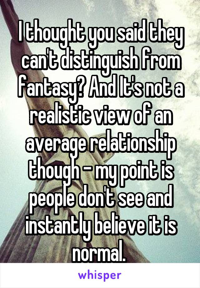 I thought you said they can't distinguish from fantasy? And It's not a realistic view of an average relationship though - my point is people don't see and instantly believe it is normal. 