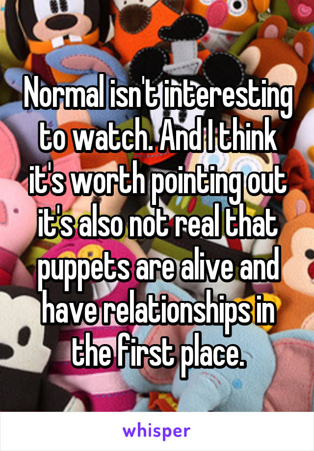 Normal isn't interesting to watch. And I think it's worth pointing out it's also not real that puppets are alive and have relationships in the first place.