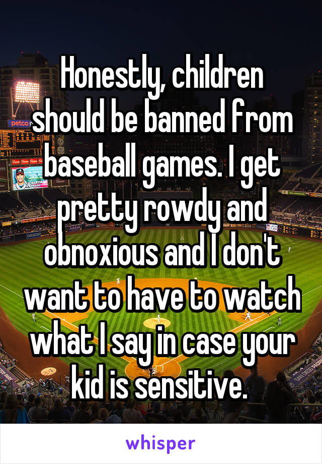 Honestly, children should be banned from baseball games. I get pretty rowdy and obnoxious and I don't want to have to watch what I say in case your kid is sensitive. 