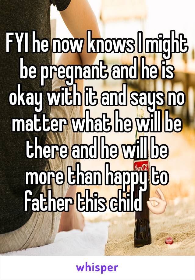 FYI he now knows I might be pregnant and he is okay with it and says no matter what he will be there and he will be more than happy to father this child👌🏻