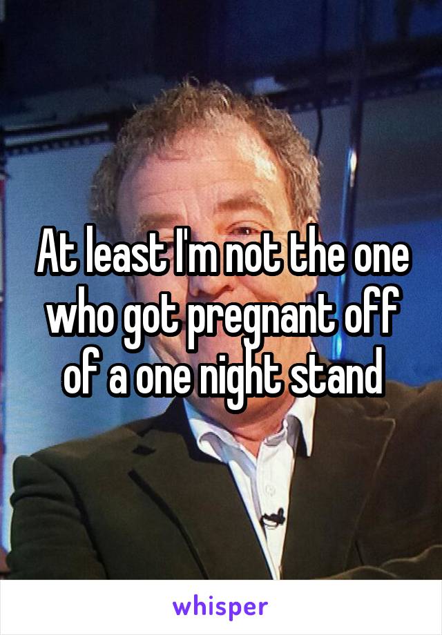 At least I'm not the one who got pregnant off of a one night stand