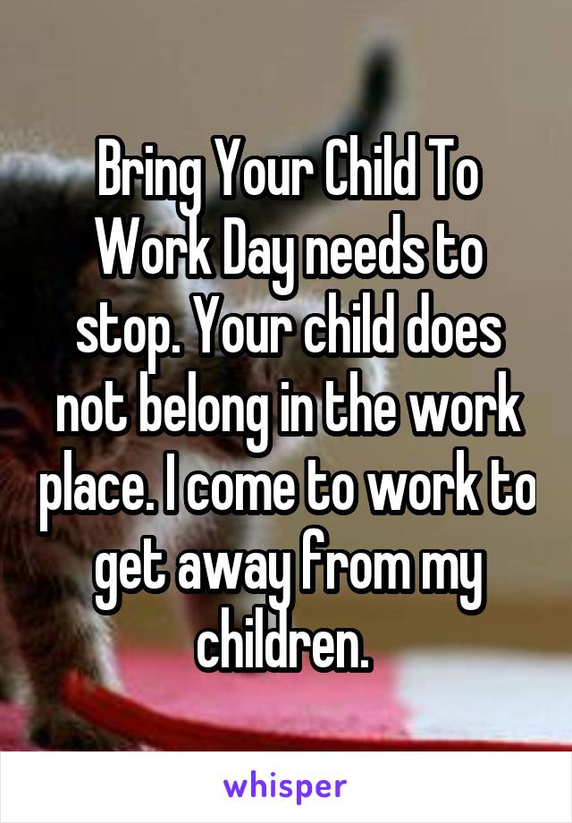 Bring Your Child To Work Day needs to stop. Your child does not belong in the work place. I come to work to get away from my children. 