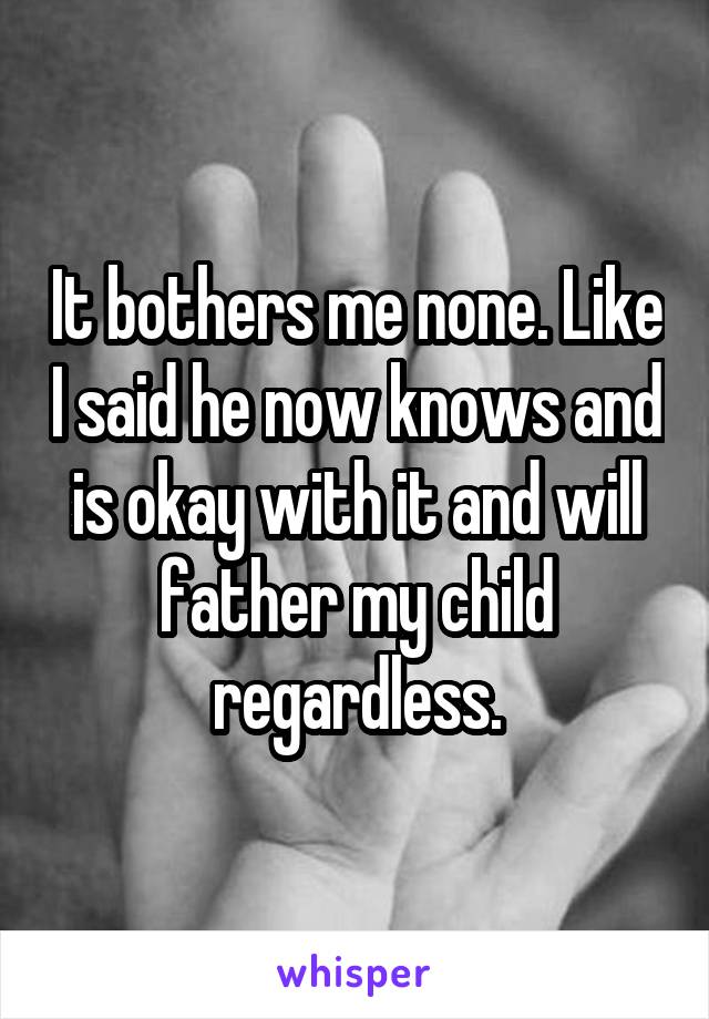 It bothers me none. Like I said he now knows and is okay with it and will father my child regardless.