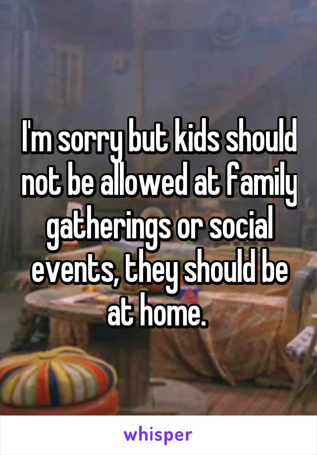 I'm sorry but kids should not be allowed at family gatherings or social events, they should be at home. 