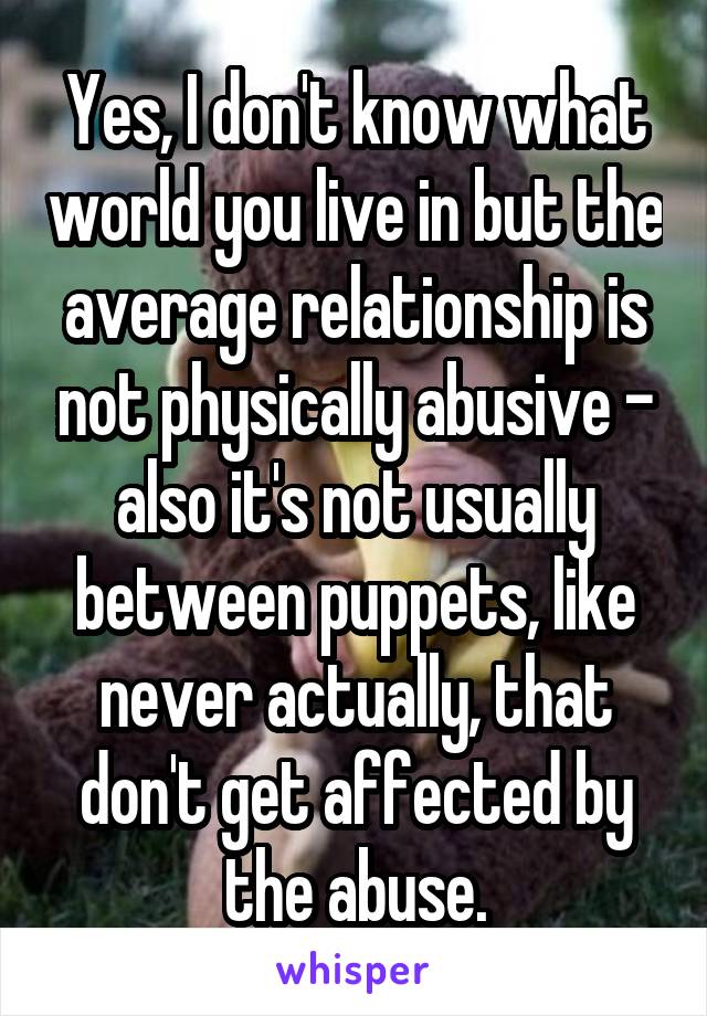 Yes, I don't know what world you live in but the average relationship is not physically abusive - also it's not usually between puppets, like never actually, that don't get affected by the abuse.