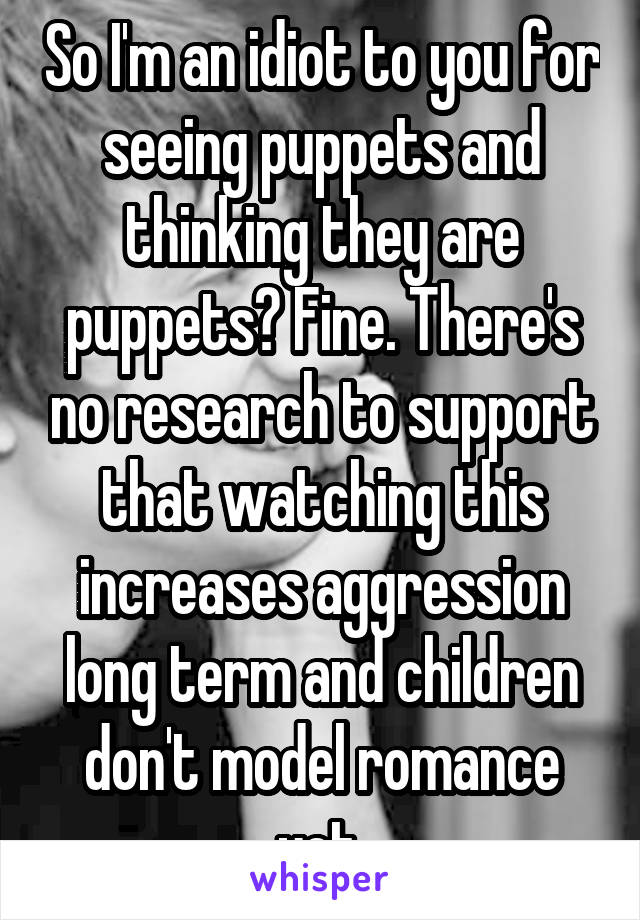 So I'm an idiot to you for seeing puppets and thinking they are puppets? Fine. There's no research to support that watching this increases aggression long term and children don't model romance yet.