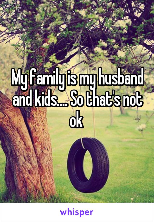 My family is my husband and kids.... So that's not ok 
