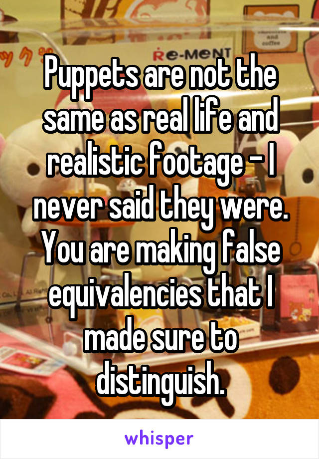 Puppets are not the same as real life and realistic footage - I never said they were. You are making false equivalencies that I made sure to distinguish.