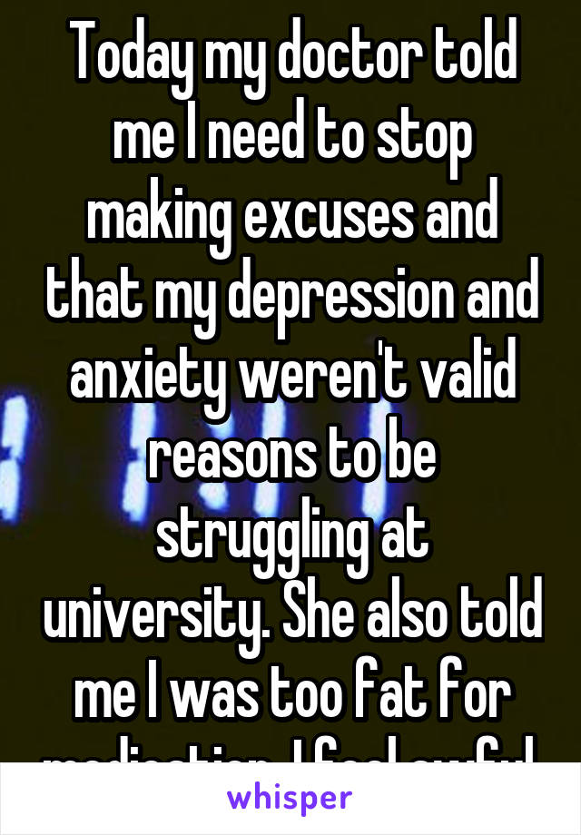 Today my doctor told me I need to stop making excuses and that my depression and anxiety weren't valid reasons to be struggling at university. She also told me I was too fat for medication. I feel awful.
