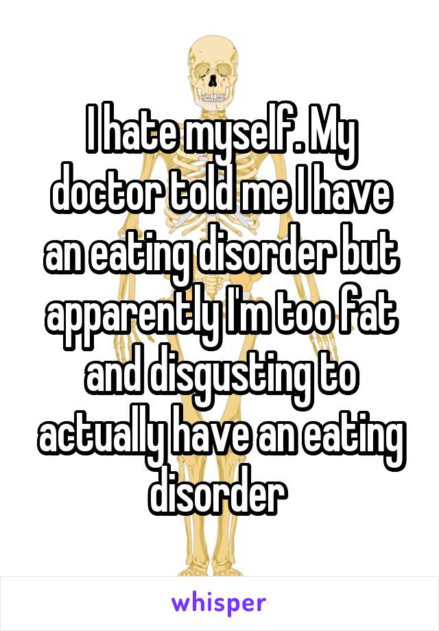 I hate myself. My doctor told me I have an eating disorder but apparently I'm too fat and disgusting to actually have an eating disorder 