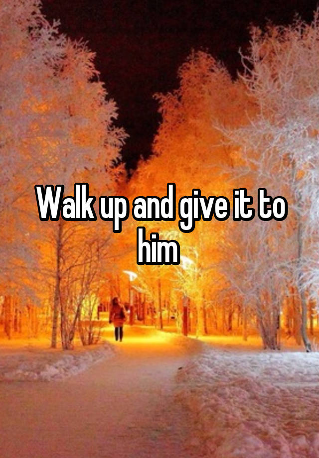 walk-up-and-give-it-to-him