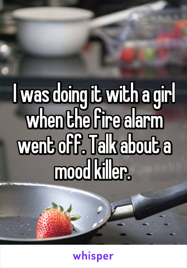 I was doing it with a girl when the fire alarm went off. Talk about a mood killer. 