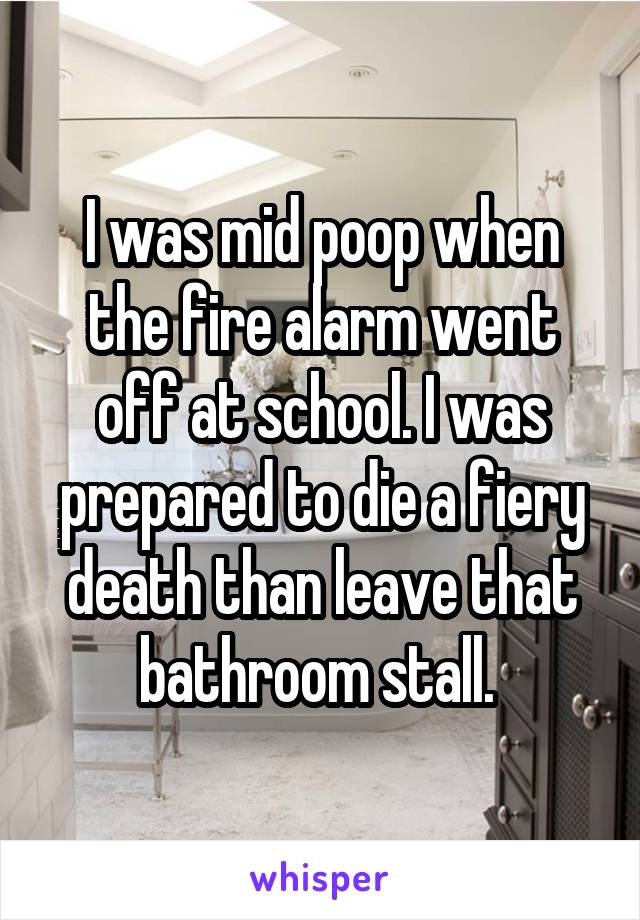 I was mid poop when the fire alarm went off at school. I was prepared to die a fiery death than leave that bathroom stall. 