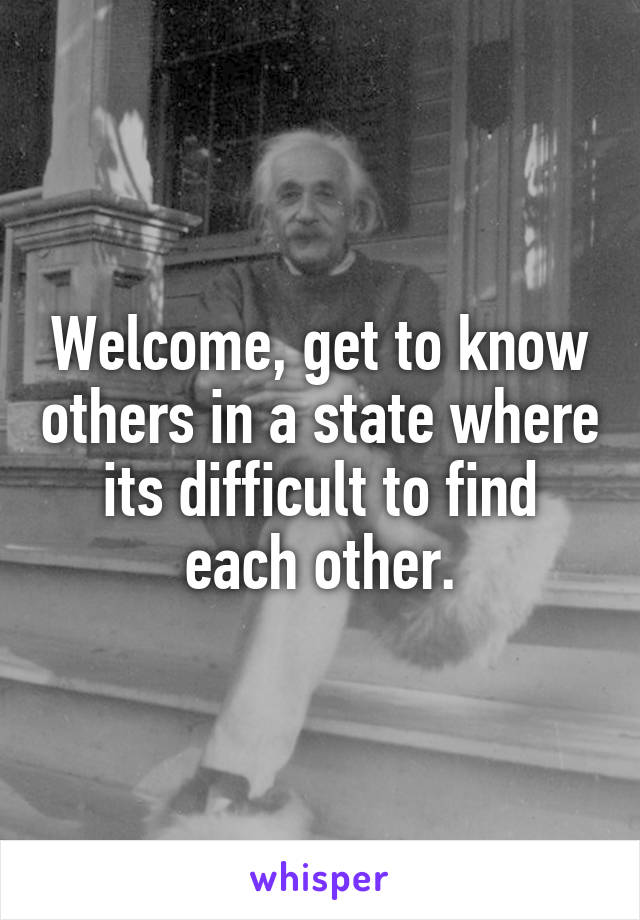 Welcome, get to know others in a state where its difficult to find each other.