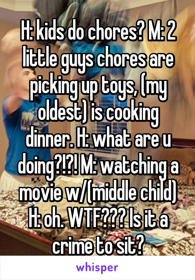 H: kids do chores? M: 2 little guys chores are picking up toys, (my oldest) is cooking dinner. H: what are u doing?!?! M: watching a movie w/(middle child) H: oh. WTF??? Is it a crime to sit?