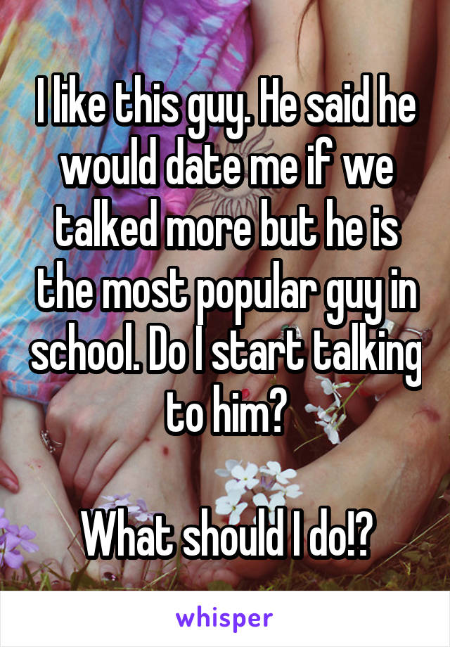 I like this guy. He said he would date me if we talked more but he is the most popular guy in school. Do I start talking to him?

What should I do!?