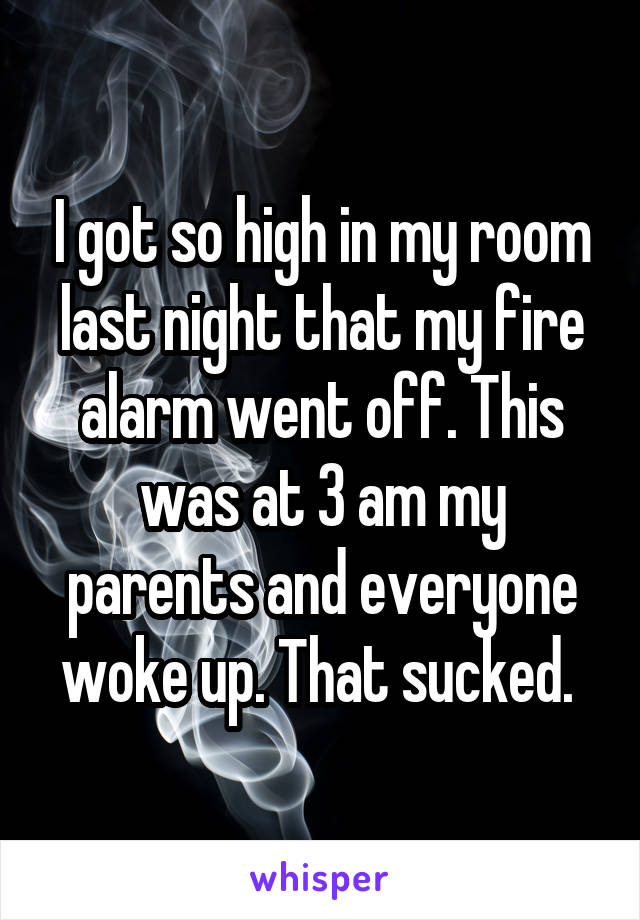 I got so high in my room last night that my fire alarm went off. This was at 3 am my parents and everyone woke up. That sucked. 